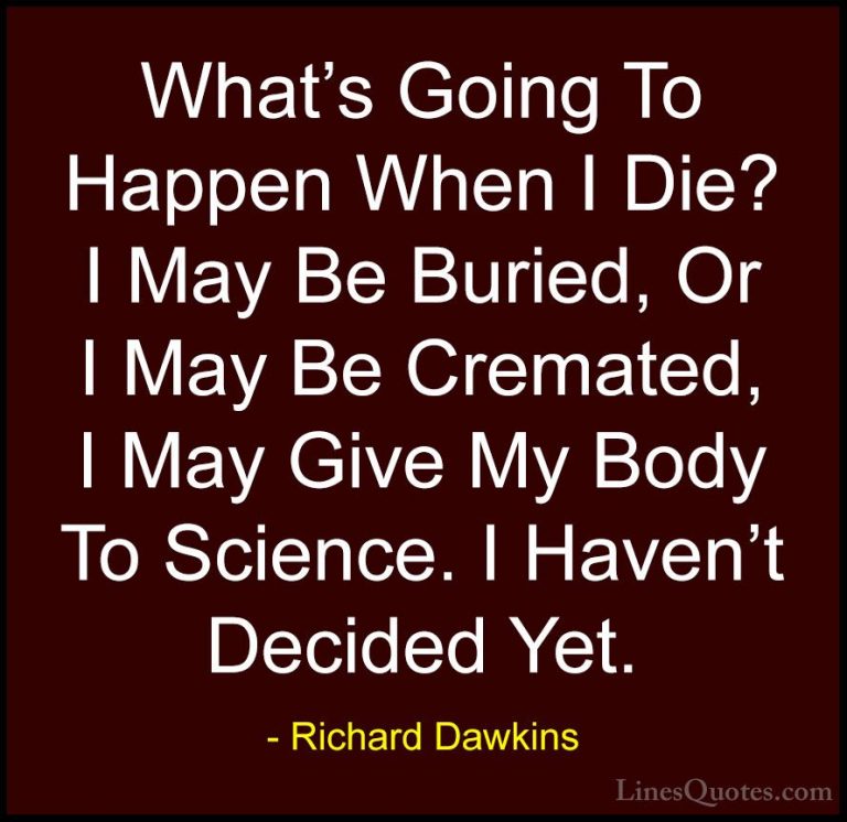Richard Dawkins Quotes (225) - What's Going To Happen When I Die?... - QuotesWhat's Going To Happen When I Die? I May Be Buried, Or I May Be Cremated, I May Give My Body To Science. I Haven't Decided Yet.