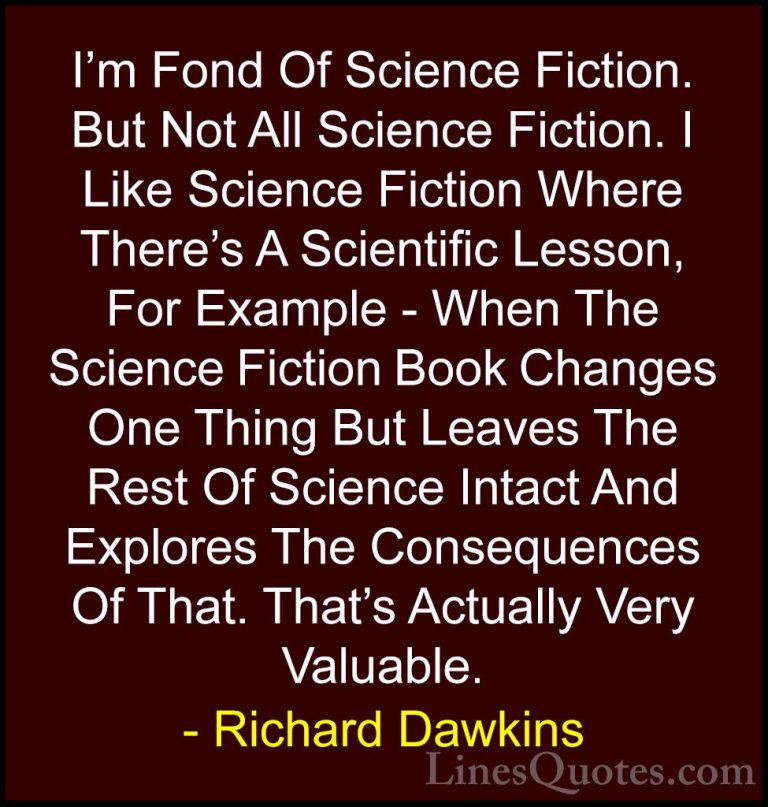 Richard Dawkins Quotes (233) - I'm Fond Of Science Fiction. But N... - QuotesI'm Fond Of Science Fiction. But Not All Science Fiction. I Like Science Fiction Where There's A Scientific Lesson, For Example - When The Science Fiction Book Changes One Thing But Leaves The Rest Of Science Intact And Explores The Consequences Of That. That's Actually Very Valuable.