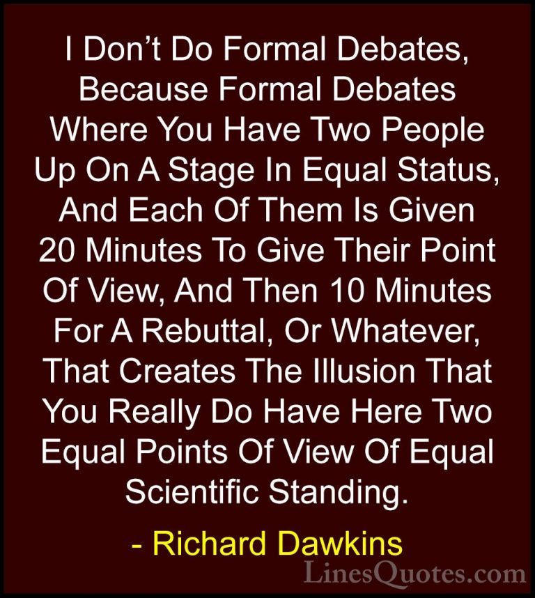 Richard Dawkins Quotes (236) - I Don't Do Formal Debates, Because... - QuotesI Don't Do Formal Debates, Because Formal Debates Where You Have Two People Up On A Stage In Equal Status, And Each Of Them Is Given 20 Minutes To Give Their Point Of View, And Then 10 Minutes For A Rebuttal, Or Whatever, That Creates The Illusion That You Really Do Have Here Two Equal Points Of View Of Equal Scientific Standing.
