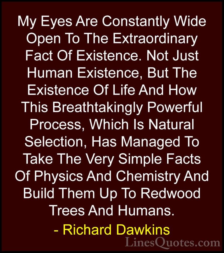 Richard Dawkins Quotes (25) - My Eyes Are Constantly Wide Open To... - QuotesMy Eyes Are Constantly Wide Open To The Extraordinary Fact Of Existence. Not Just Human Existence, But The Existence Of Life And How This Breathtakingly Powerful Process, Which Is Natural Selection, Has Managed To Take The Very Simple Facts Of Physics And Chemistry And Build Them Up To Redwood Trees And Humans.