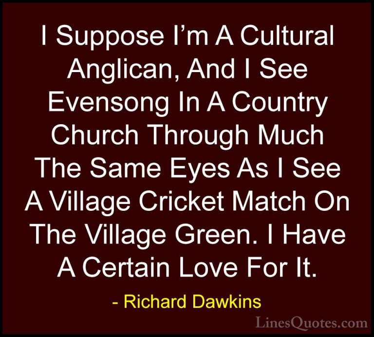 Richard Dawkins Quotes (250) - I Suppose I'm A Cultural Anglican,... - QuotesI Suppose I'm A Cultural Anglican, And I See Evensong In A Country Church Through Much The Same Eyes As I See A Village Cricket Match On The Village Green. I Have A Certain Love For It.