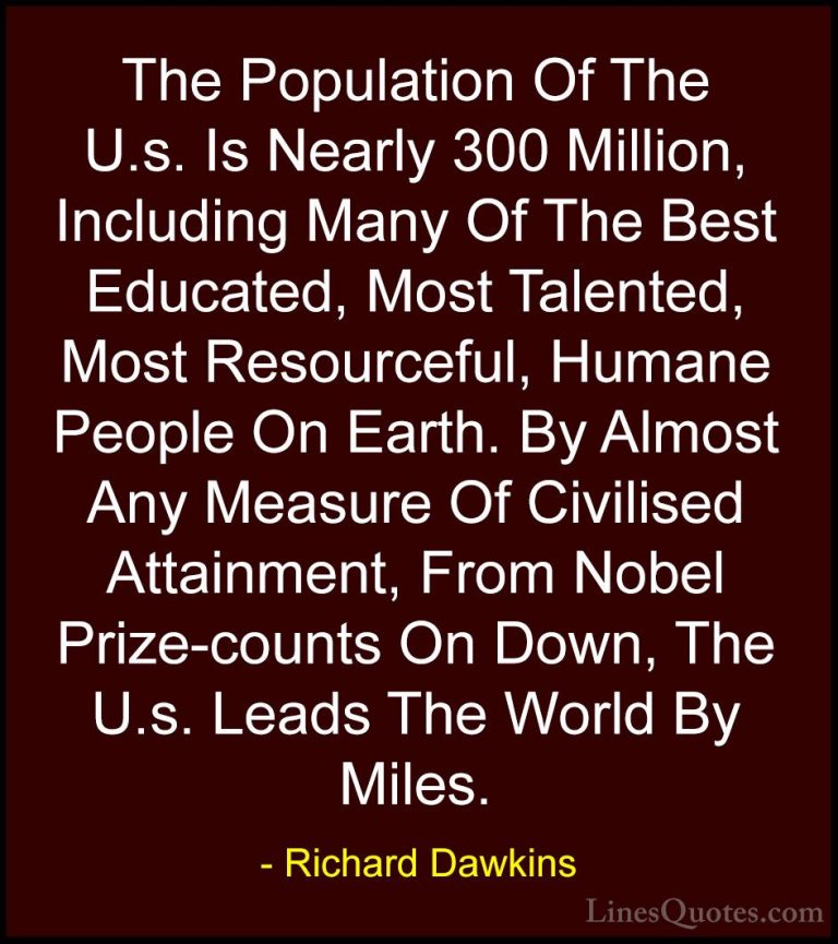 Richard Dawkins Quotes (269) - The Population Of The U.s. Is Near... - QuotesThe Population Of The U.s. Is Nearly 300 Million, Including Many Of The Best Educated, Most Talented, Most Resourceful, Humane People On Earth. By Almost Any Measure Of Civilised Attainment, From Nobel Prize-counts On Down, The U.s. Leads The World By Miles.