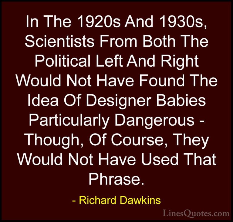 Richard Dawkins Quotes (271) - In The 1920s And 1930s, Scientists... - QuotesIn The 1920s And 1930s, Scientists From Both The Political Left And Right Would Not Have Found The Idea Of Designer Babies Particularly Dangerous - Though, Of Course, They Would Not Have Used That Phrase.