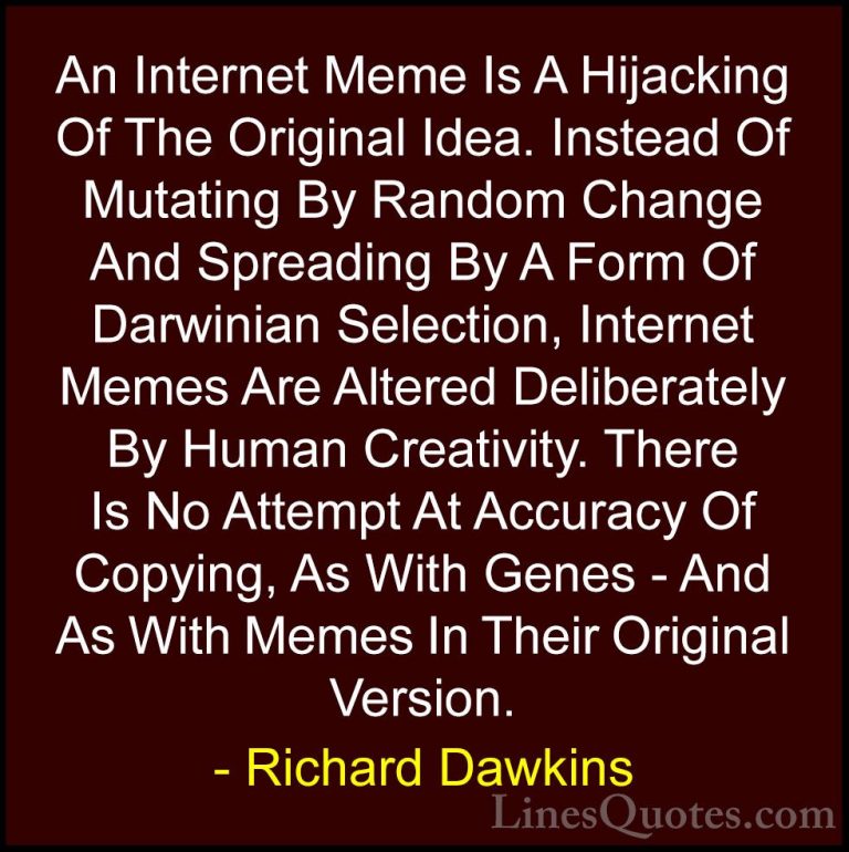 Richard Dawkins Quotes (28) - An Internet Meme Is A Hijacking Of ... - QuotesAn Internet Meme Is A Hijacking Of The Original Idea. Instead Of Mutating By Random Change And Spreading By A Form Of Darwinian Selection, Internet Memes Are Altered Deliberately By Human Creativity. There Is No Attempt At Accuracy Of Copying, As With Genes - And As With Memes In Their Original Version.