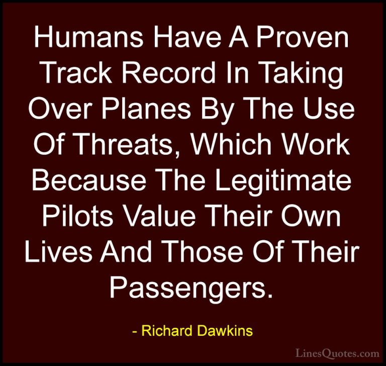 Richard Dawkins Quotes (280) - Humans Have A Proven Track Record ... - QuotesHumans Have A Proven Track Record In Taking Over Planes By The Use Of Threats, Which Work Because The Legitimate Pilots Value Their Own Lives And Those Of Their Passengers.