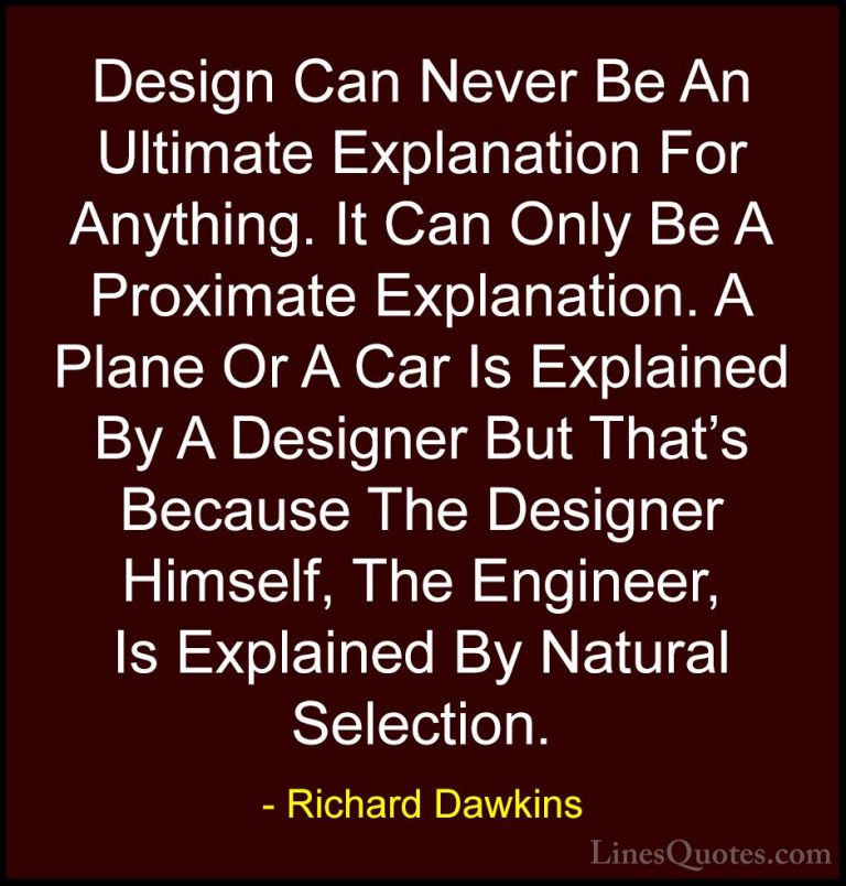 Richard Dawkins Quotes (3) - Design Can Never Be An Ultimate Expl... - QuotesDesign Can Never Be An Ultimate Explanation For Anything. It Can Only Be A Proximate Explanation. A Plane Or A Car Is Explained By A Designer But That's Because The Designer Himself, The Engineer, Is Explained By Natural Selection.