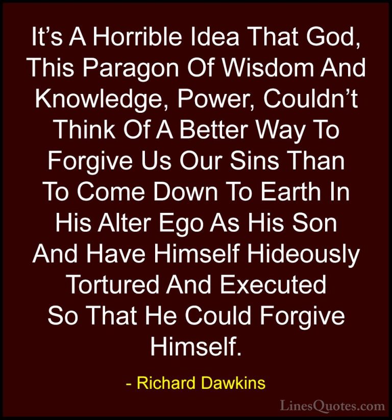 Richard Dawkins Quotes (34) - It's A Horrible Idea That God, This... - QuotesIt's A Horrible Idea That God, This Paragon Of Wisdom And Knowledge, Power, Couldn't Think Of A Better Way To Forgive Us Our Sins Than To Come Down To Earth In His Alter Ego As His Son And Have Himself Hideously Tortured And Executed So That He Could Forgive Himself.