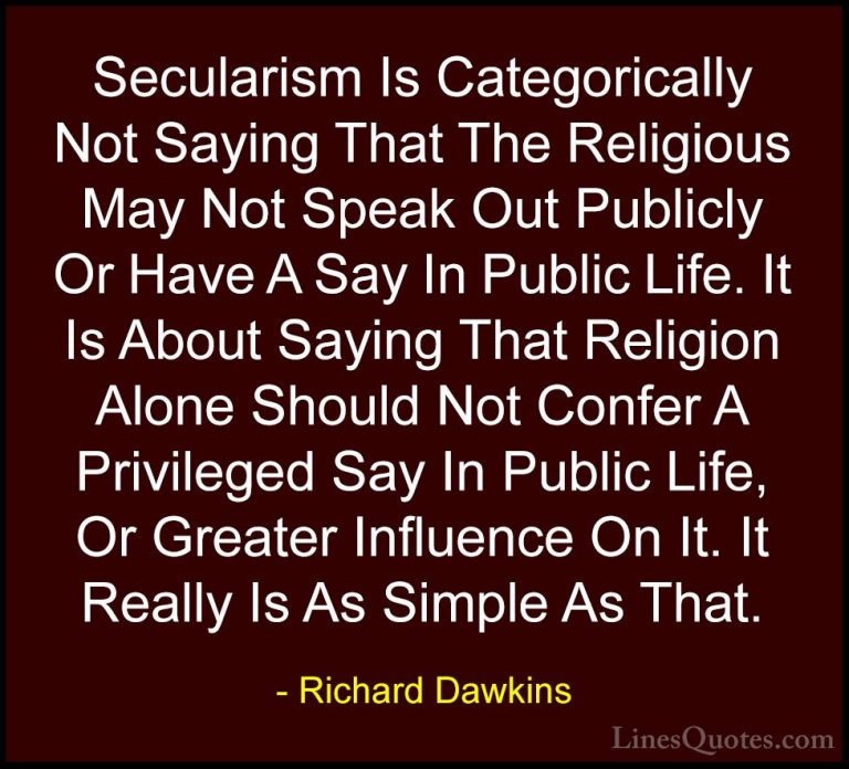 Richard Dawkins Quotes (36) - Secularism Is Categorically Not Say... - QuotesSecularism Is Categorically Not Saying That The Religious May Not Speak Out Publicly Or Have A Say In Public Life. It Is About Saying That Religion Alone Should Not Confer A Privileged Say In Public Life, Or Greater Influence On It. It Really Is As Simple As That.