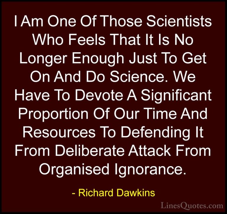 Richard Dawkins Quotes (44) - I Am One Of Those Scientists Who Fe... - QuotesI Am One Of Those Scientists Who Feels That It Is No Longer Enough Just To Get On And Do Science. We Have To Devote A Significant Proportion Of Our Time And Resources To Defending It From Deliberate Attack From Organised Ignorance.