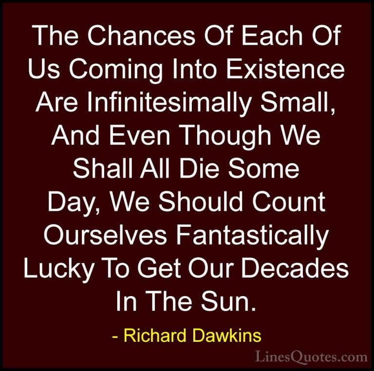 Richard Dawkins Quotes (45) - The Chances Of Each Of Us Coming In... - QuotesThe Chances Of Each Of Us Coming Into Existence Are Infinitesimally Small, And Even Though We Shall All Die Some Day, We Should Count Ourselves Fantastically Lucky To Get Our Decades In The Sun.