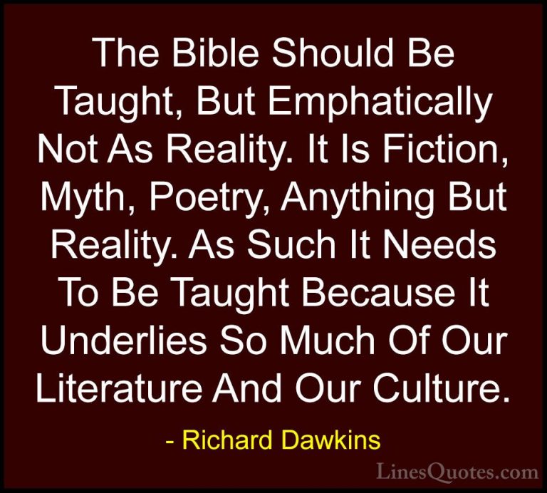 Richard Dawkins Quotes (46) - The Bible Should Be Taught, But Emp... - QuotesThe Bible Should Be Taught, But Emphatically Not As Reality. It Is Fiction, Myth, Poetry, Anything But Reality. As Such It Needs To Be Taught Because It Underlies So Much Of Our Literature And Our Culture.