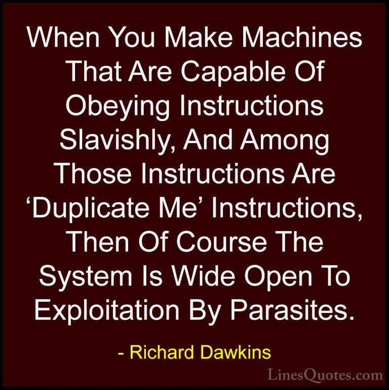 Richard Dawkins Quotes (48) - When You Make Machines That Are Cap... - QuotesWhen You Make Machines That Are Capable Of Obeying Instructions Slavishly, And Among Those Instructions Are 'Duplicate Me' Instructions, Then Of Course The System Is Wide Open To Exploitation By Parasites.