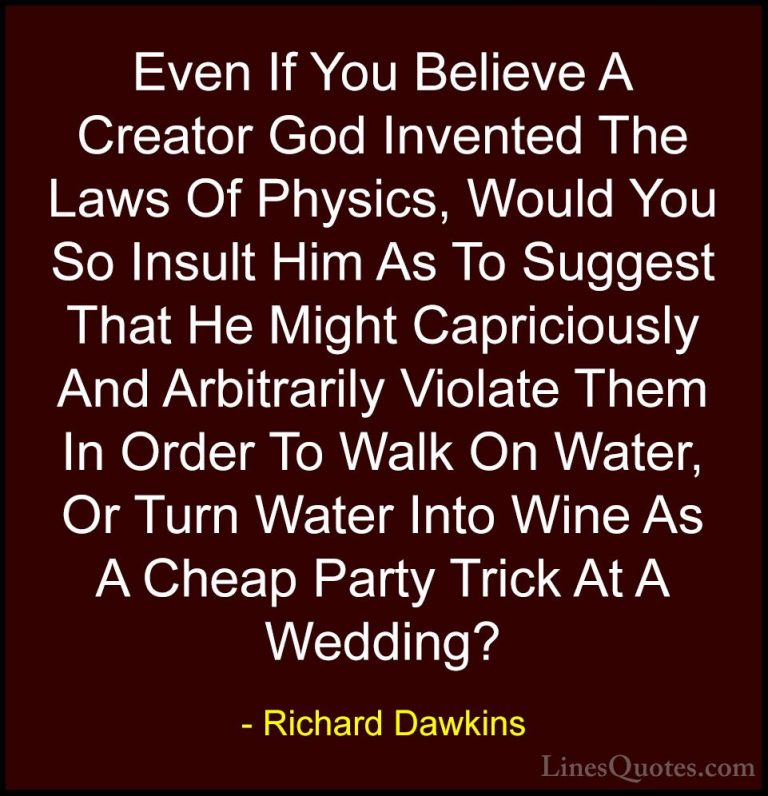 Richard Dawkins Quotes (52) - Even If You Believe A Creator God I... - QuotesEven If You Believe A Creator God Invented The Laws Of Physics, Would You So Insult Him As To Suggest That He Might Capriciously And Arbitrarily Violate Them In Order To Walk On Water, Or Turn Water Into Wine As A Cheap Party Trick At A Wedding?