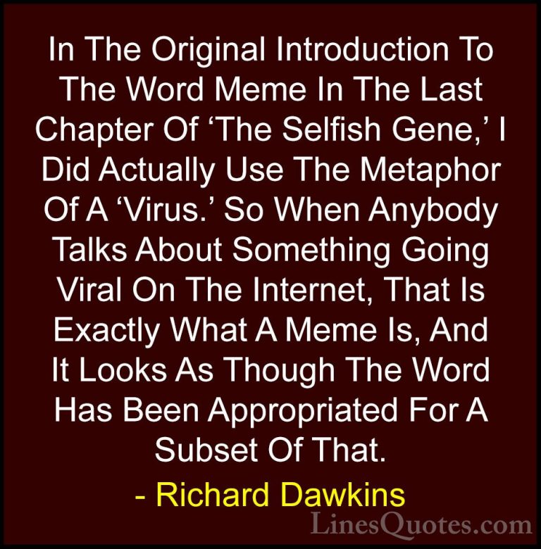 Richard Dawkins Quotes (54) - In The Original Introduction To The... - QuotesIn The Original Introduction To The Word Meme In The Last Chapter Of 'The Selfish Gene,' I Did Actually Use The Metaphor Of A 'Virus.' So When Anybody Talks About Something Going Viral On The Internet, That Is Exactly What A Meme Is, And It Looks As Though The Word Has Been Appropriated For A Subset Of That.