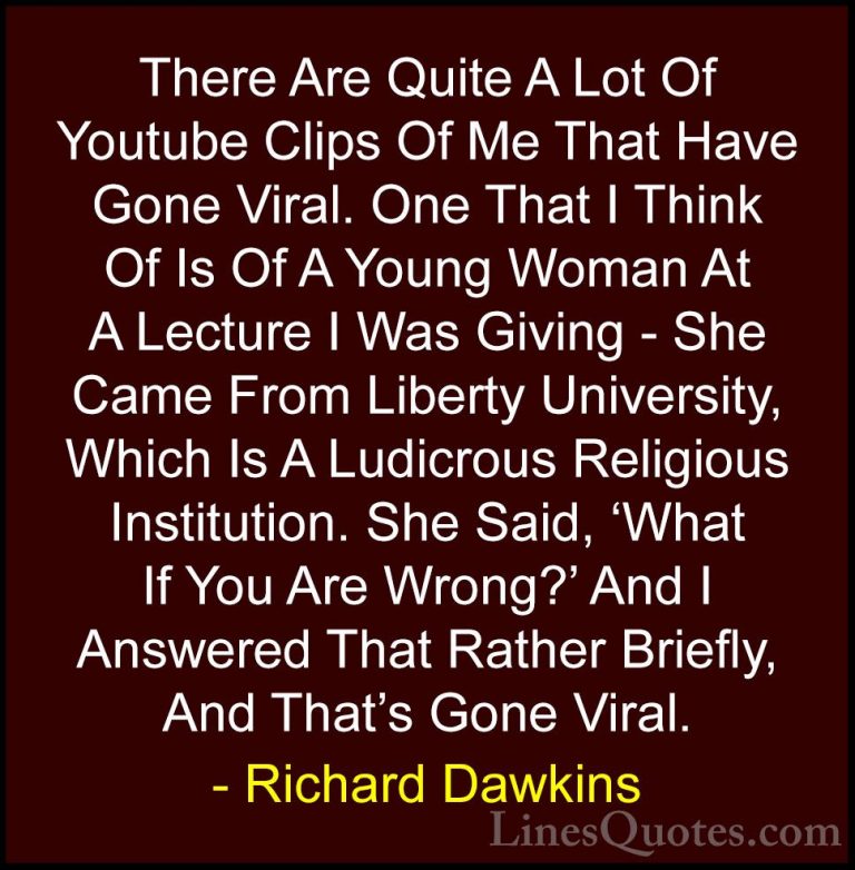 Richard Dawkins Quotes (55) - There Are Quite A Lot Of Youtube Cl... - QuotesThere Are Quite A Lot Of Youtube Clips Of Me That Have Gone Viral. One That I Think Of Is Of A Young Woman At A Lecture I Was Giving - She Came From Liberty University, Which Is A Ludicrous Religious Institution. She Said, 'What If You Are Wrong?' And I Answered That Rather Briefly, And That's Gone Viral.