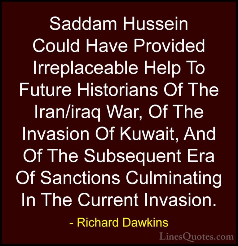 Richard Dawkins Quotes (57) - Saddam Hussein Could Have Provided ... - QuotesSaddam Hussein Could Have Provided Irreplaceable Help To Future Historians Of The Iran/iraq War, Of The Invasion Of Kuwait, And Of The Subsequent Era Of Sanctions Culminating In The Current Invasion.