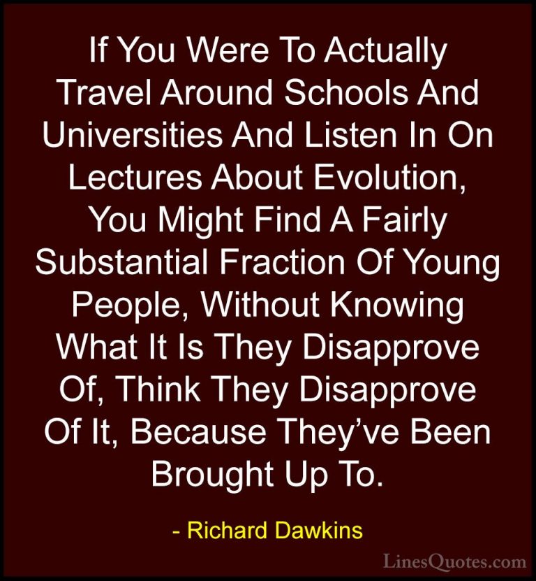 Richard Dawkins Quotes (63) - If You Were To Actually Travel Arou... - QuotesIf You Were To Actually Travel Around Schools And Universities And Listen In On Lectures About Evolution, You Might Find A Fairly Substantial Fraction Of Young People, Without Knowing What It Is They Disapprove Of, Think They Disapprove Of It, Because They've Been Brought Up To.