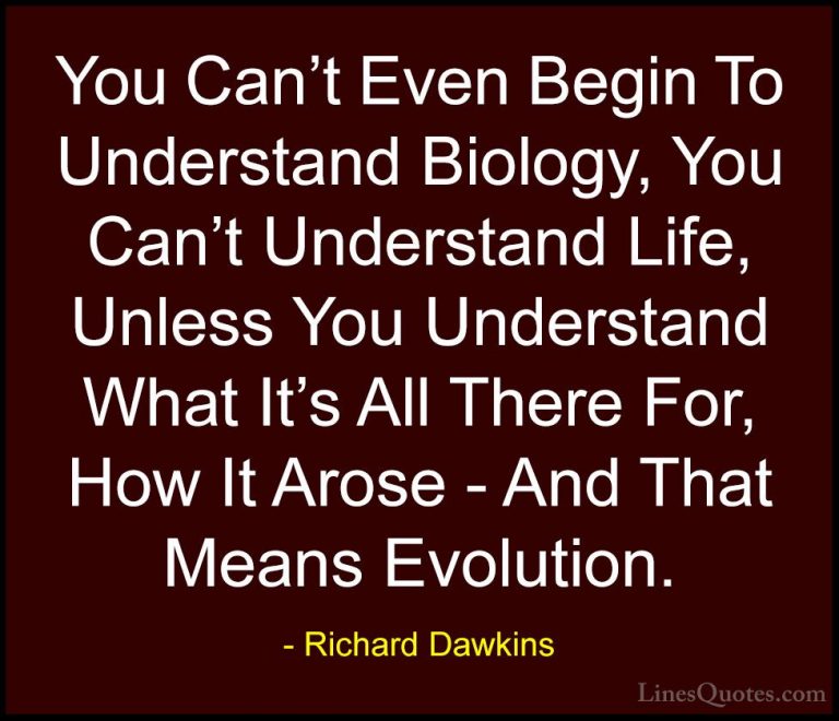 Richard Dawkins Quotes (64) - You Can't Even Begin To Understand ... - QuotesYou Can't Even Begin To Understand Biology, You Can't Understand Life, Unless You Understand What It's All There For, How It Arose - And That Means Evolution.