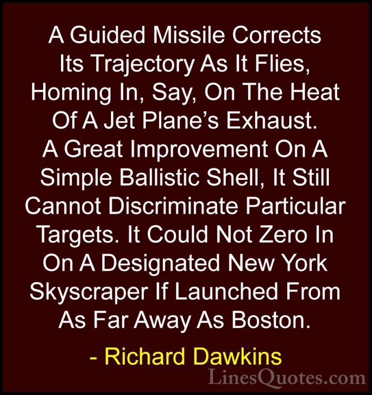 Richard Dawkins Quotes (66) - A Guided Missile Corrects Its Traje... - QuotesA Guided Missile Corrects Its Trajectory As It Flies, Homing In, Say, On The Heat Of A Jet Plane's Exhaust. A Great Improvement On A Simple Ballistic Shell, It Still Cannot Discriminate Particular Targets. It Could Not Zero In On A Designated New York Skyscraper If Launched From As Far Away As Boston.