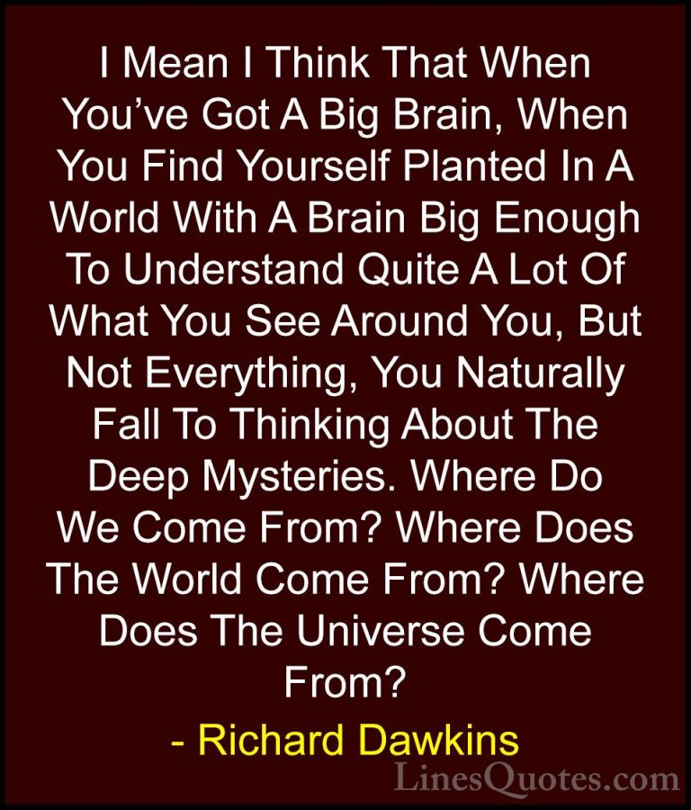 Richard Dawkins Quotes (74) - I Mean I Think That When You've Got... - QuotesI Mean I Think That When You've Got A Big Brain, When You Find Yourself Planted In A World With A Brain Big Enough To Understand Quite A Lot Of What You See Around You, But Not Everything, You Naturally Fall To Thinking About The Deep Mysteries. Where Do We Come From? Where Does The World Come From? Where Does The Universe Come From?