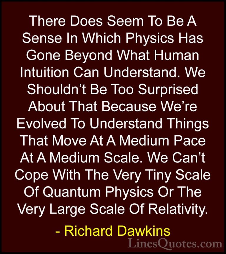 Richard Dawkins Quotes (81) - There Does Seem To Be A Sense In Wh... - QuotesThere Does Seem To Be A Sense In Which Physics Has Gone Beyond What Human Intuition Can Understand. We Shouldn't Be Too Surprised About That Because We're Evolved To Understand Things That Move At A Medium Pace At A Medium Scale. We Can't Cope With The Very Tiny Scale Of Quantum Physics Or The Very Large Scale Of Relativity.