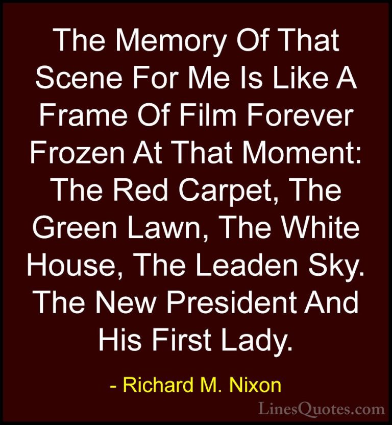 Richard M. Nixon Quotes (17) - The Memory Of That Scene For Me Is... - QuotesThe Memory Of That Scene For Me Is Like A Frame Of Film Forever Frozen At That Moment: The Red Carpet, The Green Lawn, The White House, The Leaden Sky. The New President And His First Lady.