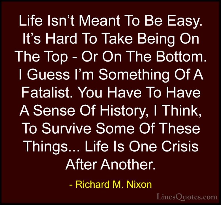 Richard M. Nixon Quotes (19) - Life Isn't Meant To Be Easy. It's ... - QuotesLife Isn't Meant To Be Easy. It's Hard To Take Being On The Top - Or On The Bottom. I Guess I'm Something Of A Fatalist. You Have To Have A Sense Of History, I Think, To Survive Some Of These Things... Life Is One Crisis After Another.