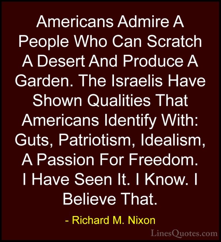 Richard M. Nixon Quotes (21) - Americans Admire A People Who Can ... - QuotesAmericans Admire A People Who Can Scratch A Desert And Produce A Garden. The Israelis Have Shown Qualities That Americans Identify With: Guts, Patriotism, Idealism, A Passion For Freedom. I Have Seen It. I Know. I Believe That.