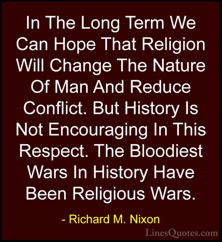 Richard M. Nixon Quotes (24) - In The Long Term We Can Hope That ... - QuotesIn The Long Term We Can Hope That Religion Will Change The Nature Of Man And Reduce Conflict. But History Is Not Encouraging In This Respect. The Bloodiest Wars In History Have Been Religious Wars.