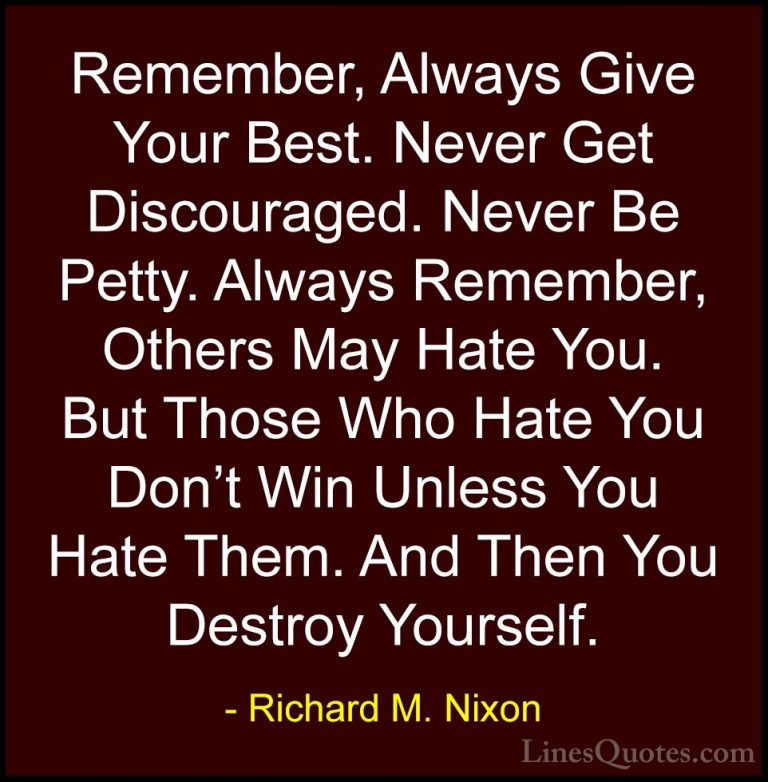 Richard M. Nixon Quotes (3) - Remember, Always Give Your Best. Ne... - QuotesRemember, Always Give Your Best. Never Get Discouraged. Never Be Petty. Always Remember, Others May Hate You. But Those Who Hate You Don't Win Unless You Hate Them. And Then You Destroy Yourself.
