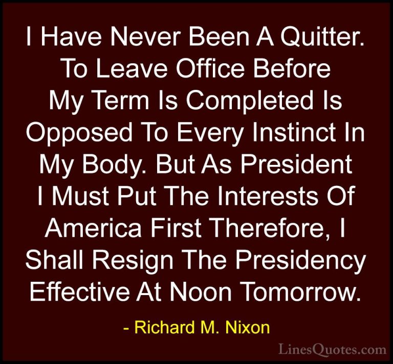 Richard M. Nixon Quotes (31) - I Have Never Been A Quitter. To Le... - QuotesI Have Never Been A Quitter. To Leave Office Before My Term Is Completed Is Opposed To Every Instinct In My Body. But As President I Must Put The Interests Of America First Therefore, I Shall Resign The Presidency Effective At Noon Tomorrow.