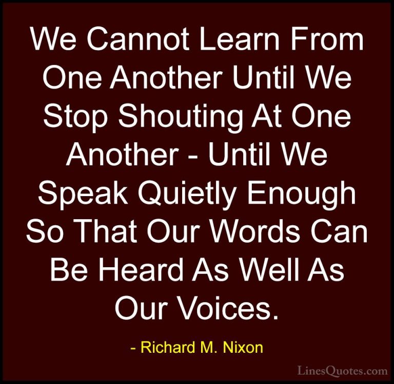 Richard M. Nixon Quotes (35) - We Cannot Learn From One Another U... - QuotesWe Cannot Learn From One Another Until We Stop Shouting At One Another - Until We Speak Quietly Enough So That Our Words Can Be Heard As Well As Our Voices.