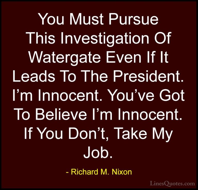Richard M. Nixon Quotes (4) - You Must Pursue This Investigation ... - QuotesYou Must Pursue This Investigation Of Watergate Even If It Leads To The President. I'm Innocent. You've Got To Believe I'm Innocent. If You Don't, Take My Job.