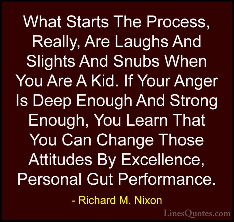 Richard M. Nixon Quotes (40) - What Starts The Process, Really, A... - QuotesWhat Starts The Process, Really, Are Laughs And Slights And Snubs When You Are A Kid. If Your Anger Is Deep Enough And Strong Enough, You Learn That You Can Change Those Attitudes By Excellence, Personal Gut Performance.