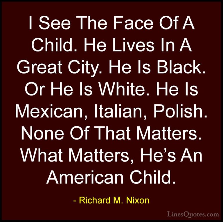 Richard M. Nixon Quotes (54) - I See The Face Of A Child. He Live... - QuotesI See The Face Of A Child. He Lives In A Great City. He Is Black. Or He Is White. He Is Mexican, Italian, Polish. None Of That Matters. What Matters, He's An American Child.