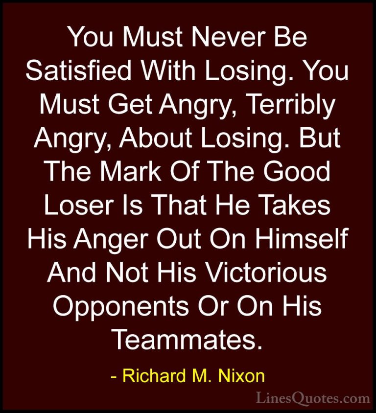 Richard M. Nixon Quotes (6) - You Must Never Be Satisfied With Lo... - QuotesYou Must Never Be Satisfied With Losing. You Must Get Angry, Terribly Angry, About Losing. But The Mark Of The Good Loser Is That He Takes His Anger Out On Himself And Not His Victorious Opponents Or On His Teammates.