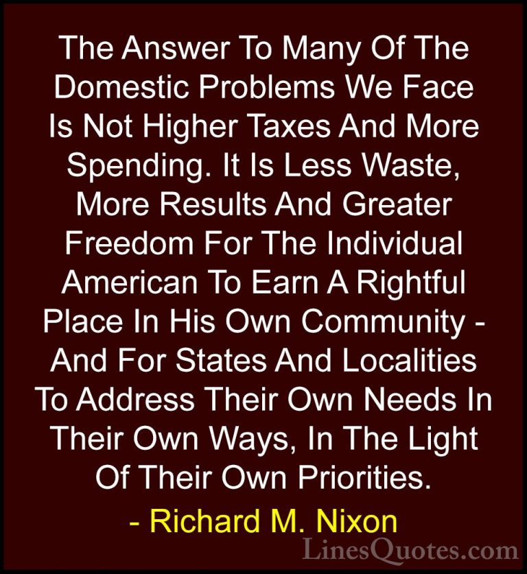 Richard M. Nixon Quotes (70) - The Answer To Many Of The Domestic... - QuotesThe Answer To Many Of The Domestic Problems We Face Is Not Higher Taxes And More Spending. It Is Less Waste, More Results And Greater Freedom For The Individual American To Earn A Rightful Place In His Own Community - And For States And Localities To Address Their Own Needs In Their Own Ways, In The Light Of Their Own Priorities.