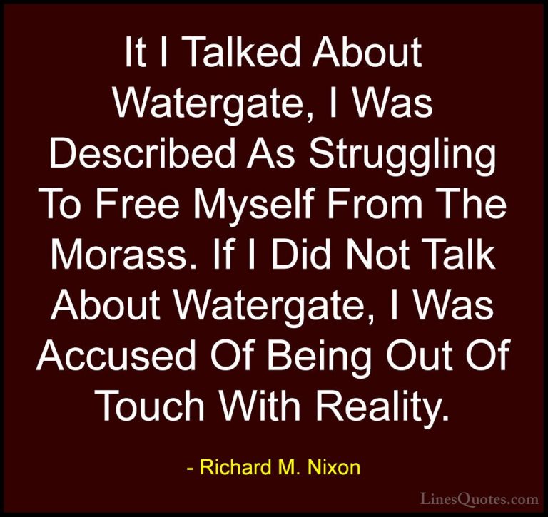 Richard M. Nixon Quotes (80) - It I Talked About Watergate, I Was... - QuotesIt I Talked About Watergate, I Was Described As Struggling To Free Myself From The Morass. If I Did Not Talk About Watergate, I Was Accused Of Being Out Of Touch With Reality.