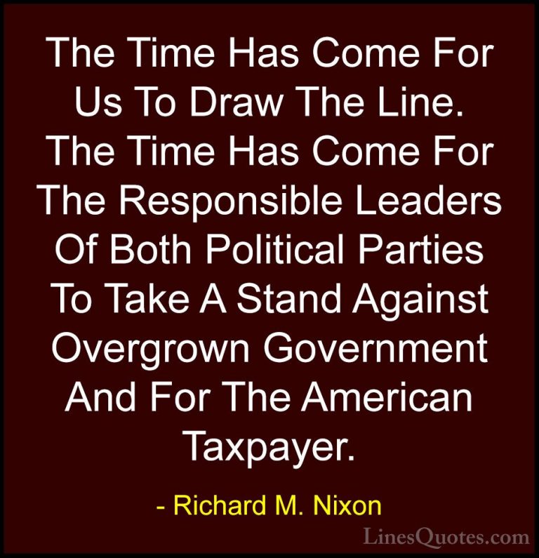 Richard M. Nixon Quotes (87) - The Time Has Come For Us To Draw T... - QuotesThe Time Has Come For Us To Draw The Line. The Time Has Come For The Responsible Leaders Of Both Political Parties To Take A Stand Against Overgrown Government And For The American Taxpayer.