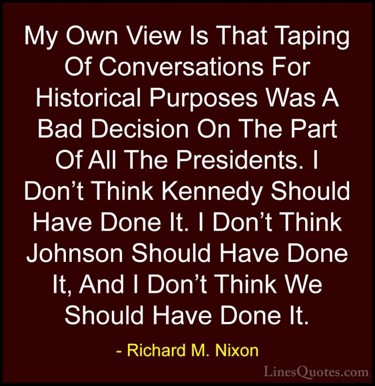 Richard M. Nixon Quotes (91) - My Own View Is That Taping Of Conv... - QuotesMy Own View Is That Taping Of Conversations For Historical Purposes Was A Bad Decision On The Part Of All The Presidents. I Don't Think Kennedy Should Have Done It. I Don't Think Johnson Should Have Done It, And I Don't Think We Should Have Done It.
