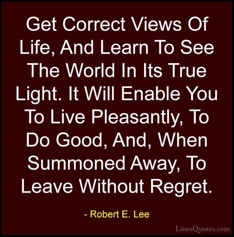 Robert E. Lee Quotes (19) - Get Correct Views Of Life, And Learn ... - QuotesGet Correct Views Of Life, And Learn To See The World In Its True Light. It Will Enable You To Live Pleasantly, To Do Good, And, When Summoned Away, To Leave Without Regret.