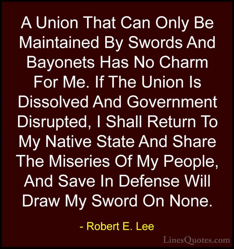 Robert E. Lee Quotes (22) - A Union That Can Only Be Maintained B... - QuotesA Union That Can Only Be Maintained By Swords And Bayonets Has No Charm For Me. If The Union Is Dissolved And Government Disrupted, I Shall Return To My Native State And Share The Miseries Of My People, And Save In Defense Will Draw My Sword On None.