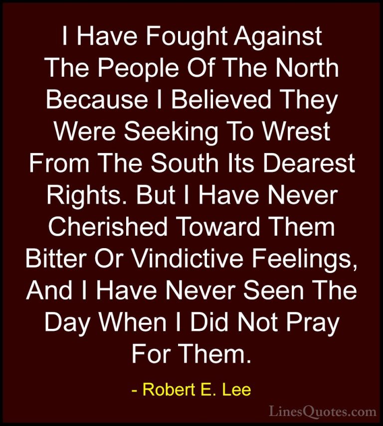 Robert E. Lee Quotes (23) - I Have Fought Against The People Of T... - QuotesI Have Fought Against The People Of The North Because I Believed They Were Seeking To Wrest From The South Its Dearest Rights. But I Have Never Cherished Toward Them Bitter Or Vindictive Feelings, And I Have Never Seen The Day When I Did Not Pray For Them.