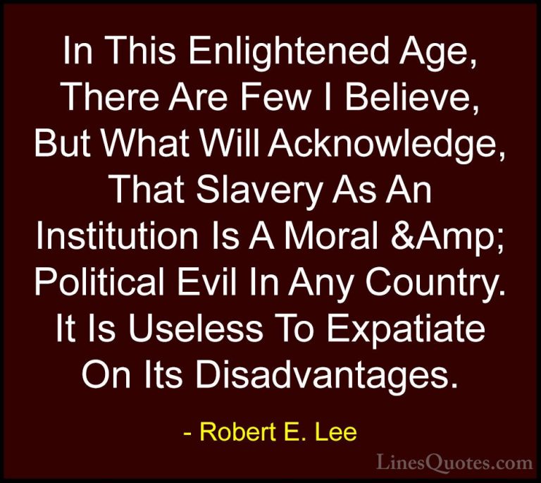 Robert E. Lee Quotes (28) - In This Enlightened Age, There Are Fe... - QuotesIn This Enlightened Age, There Are Few I Believe, But What Will Acknowledge, That Slavery As An Institution Is A Moral &Amp; Political Evil In Any Country. It Is Useless To Expatiate On Its Disadvantages.