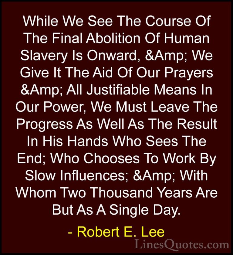 Robert E. Lee Quotes (29) - While We See The Course Of The Final ... - QuotesWhile We See The Course Of The Final Abolition Of Human Slavery Is Onward, &Amp; We Give It The Aid Of Our Prayers &Amp; All Justifiable Means In Our Power, We Must Leave The Progress As Well As The Result In His Hands Who Sees The End; Who Chooses To Work By Slow Influences; &Amp; With Whom Two Thousand Years Are But As A Single Day.