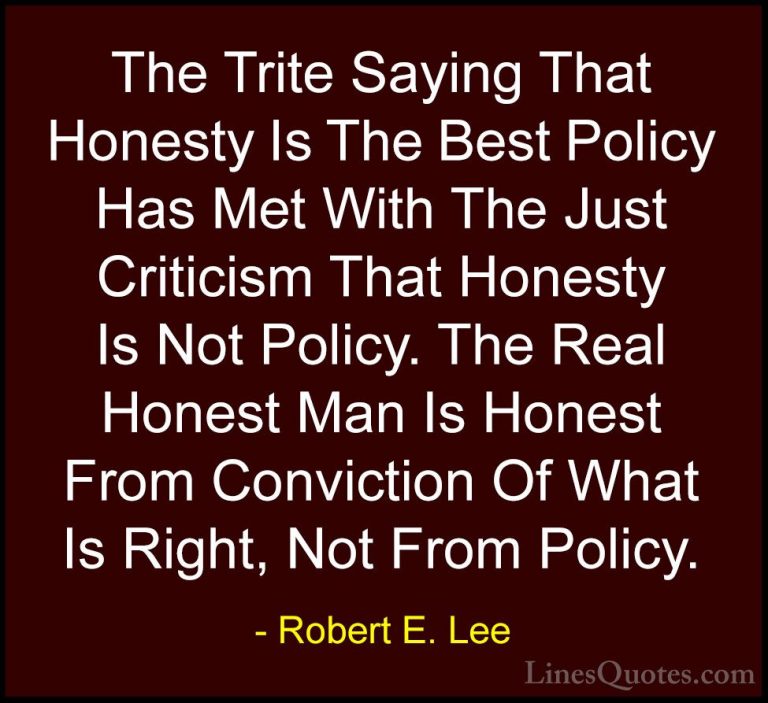 Robert E. Lee Quotes (4) - The Trite Saying That Honesty Is The B... - QuotesThe Trite Saying That Honesty Is The Best Policy Has Met With The Just Criticism That Honesty Is Not Policy. The Real Honest Man Is Honest From Conviction Of What Is Right, Not From Policy.