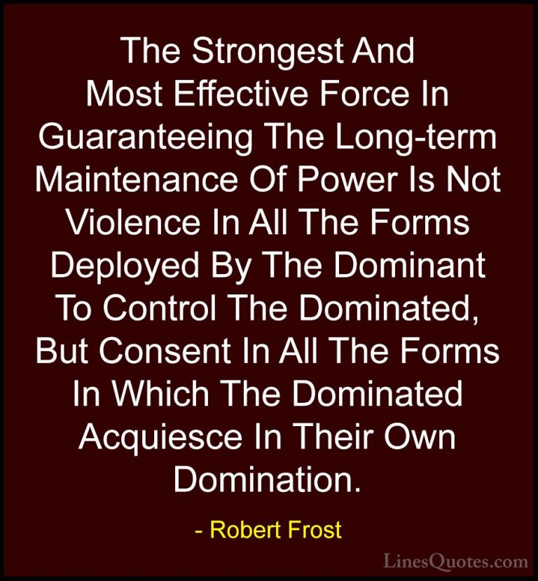 Robert Frost Quotes (22) - The Strongest And Most Effective Force... - QuotesThe Strongest And Most Effective Force In Guaranteeing The Long-term Maintenance Of Power Is Not Violence In All The Forms Deployed By The Dominant To Control The Dominated, But Consent In All The Forms In Which The Dominated Acquiesce In Their Own Domination.