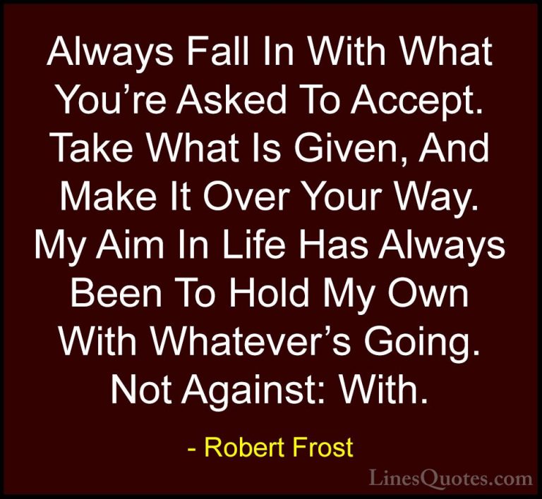Robert Frost Quotes (26) - Always Fall In With What You're Asked ... - QuotesAlways Fall In With What You're Asked To Accept. Take What Is Given, And Make It Over Your Way. My Aim In Life Has Always Been To Hold My Own With Whatever's Going. Not Against: With.