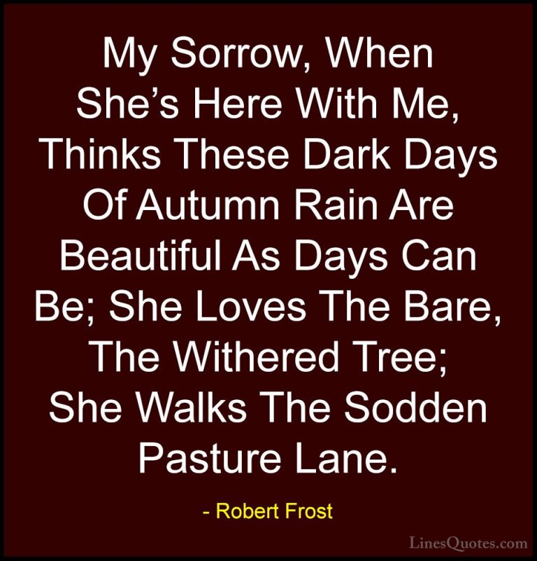 Robert Frost Quotes (28) - My Sorrow, When She's Here With Me, Th... - QuotesMy Sorrow, When She's Here With Me, Thinks These Dark Days Of Autumn Rain Are Beautiful As Days Can Be; She Loves The Bare, The Withered Tree; She Walks The Sodden Pasture Lane.