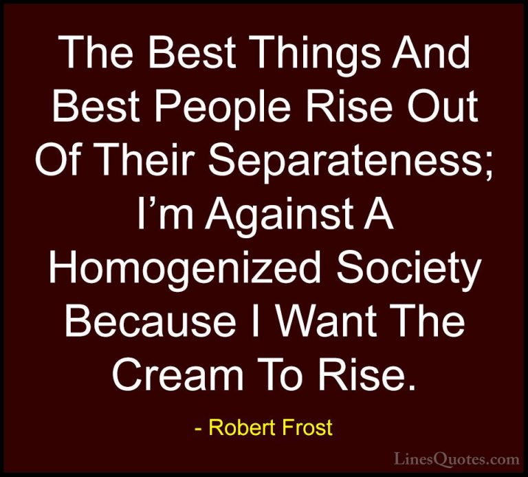 Robert Frost Quotes (30) - The Best Things And Best People Rise O... - QuotesThe Best Things And Best People Rise Out Of Their Separateness; I'm Against A Homogenized Society Because I Want The Cream To Rise.
